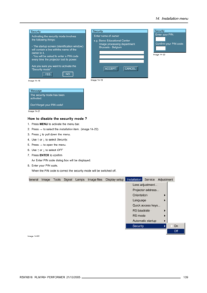 Page 14314. Installation menu
Security
Activating the security mode involves
the following things:
- The startup screen (identification window)
will contain a line withthe name of the
owner in it.
- You will be asked to enter a PIN code
every time the projector lost its power.
Are you sure you want to activate the 
Security mode
YESNO
Image 14-18
Security
Enter name of owner
e.g. Barco Educational Center
Image processing department
Brussels - Belgium
ACCEPTCANCEL
Image 14-19
Security
Enter your PIN:
Confirm your...