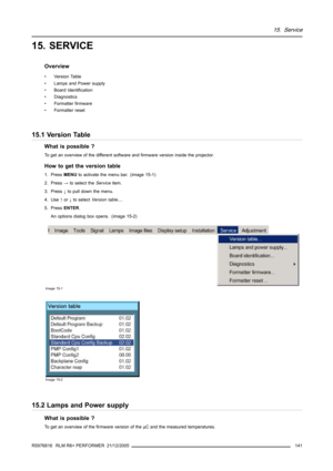 Page 14515. Service
15. SERVICE
Overview
• Version Table
• Lamps and Power supply
• Board Identification
• Diagnostics
• Formatter firmware
• Formatter reset
15.1 Version Table
What is possible ?
To get an overview of the different software and firmware version inside the projector.
How to get the version table
1. PressMENUto activate the menu bar. (image 15-1)
2. Press→to select theServiceitem.
3. Press↓to pull down the menu.
4. Use↑or↓to selectVersion table....
5. PressENTER.
An options dialog box opens....