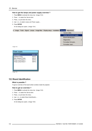 Page 14615. Service
How to get the lamps and power supply overview ?
1. PressMENUto activate the menu bar. (image 15-3)
2. Press→to select theServiceitem.
3. Press↓to pull down the menu.
4. Use↑or↓to selectLamps and Power supply....
5. PressENTER.
An list dialog box opens. (image 15-4)
Image 15-3
Image 15-4
15.3 Board Identification
What is possible ?
To get an overview of the board article numbers inside the projector.
How to get an overview ?
1. PressMENUto activate the menu bar. (image 15-5)
2. Press→to...