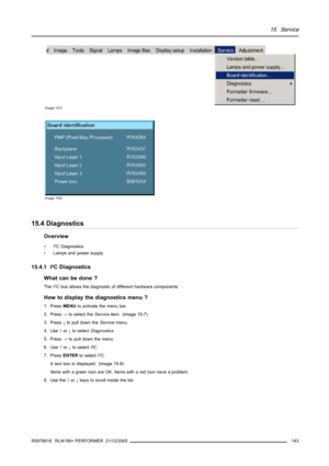 Page 14715. Service
Image 15-5
Image 15-6
15.4 Diagnostics
Overview
• I²C Diagnostics
• Lamps and power supply
15.4.1
I²C Diagnostics
What can be done ?
The I2C bus allows the diagnostic of different hardware components
How to display the diagnostics menu ?
1. PressMENUto activate the menu bar.
2. Press→to select theServiceitem. (image 15-7)
3. Press↓to pull down theServicemenu.
4. Use↑or↓to selectDiagnostics.
5. Press→to pull down the menu.
6. Use↑or↓to selectI²C.
7. PressENTERto select I
2C.
A text box is...