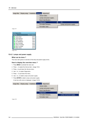 Page 14815. Service
Image 15-7
I2C Diagnostics
Device Slave address
Lamp driver I2C Diagnostics
0x78
Lamp Eeprom 0xA0
Power Supply 0x30
I2C Mulitplexer 0xE0
Red Formatter 0x34
Green Formatter 0x36
Blue Formatter 0x38
Motor driver 0x1A
Image 15-8
15.4.2 Lamps and power supply
What can be done ?
This menu item gives an overview of the lamp and power supply errors.
How to display the overview menu ?
1. PressMENUto activate the menu bar.
2. Press→toselect theServiceitem. (image 15-9)
3. Press↓to pull down...