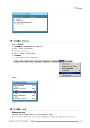 Page 14915. Service
Image 15-10
15.5 Formatter firmware
How to display ?
1. PressMENUto activate the menu bar. (image 15-11)
2. Press→to select theServiceitem.
3. Press↓to pull downthe menu.
4. Use↑or↓to selectFormatter firmware....
5. PressENTER.
An options dialog box opens. (image 15-12)
Image 15-11
Image 15-12
15.6 Formatter reset
What can be done ?
During start up it is possible that one or more colors do not start up correctly.
To solve this problem, the formatters will be restarted. During this process,...