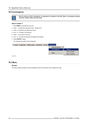 Page 15216. Adjustment menu (check up)
16.2 Convergence
Only for check up of the convergence, no adjustment is possible in the field. When a convergence problem
occurred, contact a Barco service center.
How to select ?
1. PressMENUto activate the menu bar.
2. Press→to select theAdjustmentitem. (image 16-2)
3. Press↓to pull down theAdjustmentmenu.
4. Use↑or↓to selectConvergence.
5. Press→to pull down the menu.
6. Use↑or↓to select the desired convergence test pattern.
7. PressENTERto select.
The selected test...