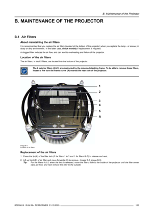 Page 157B. Maintenance of the Projector
B. MAINTENANCE OF THE PROJECTOR
B.1 Air Filters
About maintaining the air filters
It is recommended that you replace the air filters (located at the bottom of the projector) when you replace the lamp - or sooner, in
dusty or dirty environment. In the latter case,check monthlyif replacement is required.
A clogged filter reduces the air flow, and can lead to overheating and failure of the projector.
Location of the air filters
The air filters, in total 5 filters, are located...