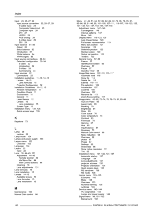 Page 164Index
Input 23, 25–27, 29
Input source connection 23, 25–27, 29
5-Cable input 23
Composite Video input 25
Computer input 29
DVI 27
HDSDI 29
RGB analog 29
S-Video input 26
SDI 29
Input balance 81–85
Adjust 82
Black balance 83
Introduction 81
White balance 84
YPrPb sigals 85
Input source connections 32–34
Extended configuration 32–34
5-cable 32
Introduction 32
S-Video 33
Summarizing 34
Input sources 22
Connections 22
Installation guidelines 11–12, 14–15
Lenses 14–15
Lens formulas 15
Projector Configuration...