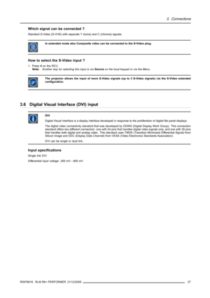 Page 313. Connections
Which signal can be connected ?
Standard S-Video (S-VHS) with separate Y (luma) and C (chroma) signals.
InextendedmodealsoCompositevideocanbeconnectedtotheS-Videoplug.
How to select the S-Video input ?
1. Press4on the RCU
Note:Another way for selecting this input is viaSourceon the local keypad or via the Menu.
The projector allows the input of more S-Video signals (up to 3 S-Video signals) via the S-Video extended
configuration.
3.6 Digital Visual Interface (DVI) input
DVI
Digital Visual...