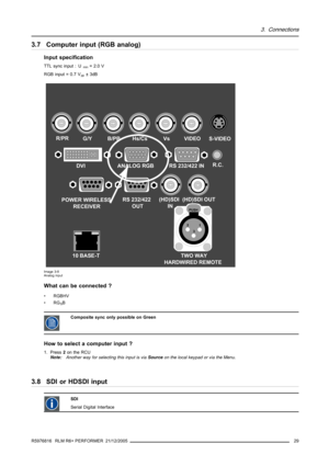 Page 333. Connections
3.7 Computer input (RGB analog)
Input specification
TTL sync input : Umin=2.0V
RGB input = 0.7 V
pp±3dB
TWO WAY
HARDWIRED REMOTE
21
3
PUSH
R/PRG/YB/PBHs/CsVsVIDEO
(HD)SDI 
IN(HD)SDI OUTS-VIDEO
R.C.
10 BASE-TDVI ANALOG RGB RS 232/422 IN
POWER WIRELESS
RECEIVERRS 232/422 
OUT
Image 3-8
Analog input
What can be connected ?
•RGBHV
•RG
SB
CompositesynconlypossibleonGreen
How to select a computer input ?
1. Press2on the RCU
Note:Another way for selecting this input is viaSourceon the local...