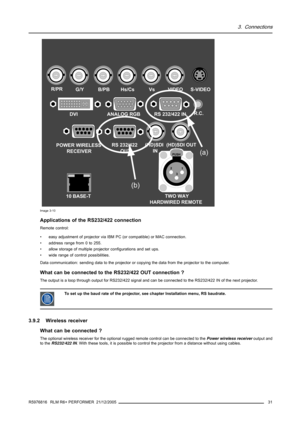 Page 353. Connections
TWO WAY
HARDWIRED REMOTE
21
3
PUSH
R/PRG/YB/PBHs/CsVsVIDEO
(HD)SDI 
IN(HD)SDI OUTS-VIDEO
R.C.
10 BASE-TDVI ANALOG RGB RS 232/422 IN
POWER WIRELESS
RECEIVERRS 232/422 
OUT
(a)
(b)
Image 3-10
Applications of the RS232/422 connection
Remote control:
• easy adjustment of projector via IBM PC (or compatible) or MAC connection.
• address range from 0 to 255.
• allow storage of multiple projector configurations and set ups.
• wide range of control possibilities.
Data communication: sending data...