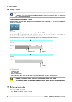 Page 424. Getting Started
4.3 Lamp runtime
x
To generalize for the different projector types,xrefers here to the maximum run time of the lamp. The maximum run
time is given in the specifications.
Lamp runtime indication while running
Independently of the lamp mode, when the total runtime of an active lamp (lamp 1 for example) is (x -30) hours or more, a warning
message will be displayed.
WARNING !!!
LAMP 1: 1471 hrs
LAMP 2: 1400 hrs
Image 4-2
warning message
This warning message will be repeated at the next...