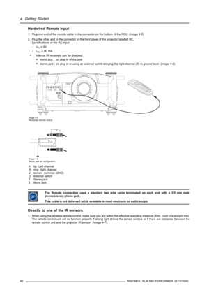 Page 444. Getting Started
Hardwired Remote input
1. Plug one end of the remote cable in the connector on the bottom of the RCU. (image 4-5)
2. Plug the other end in the connector in the front panel of the projector labelled RC.
Specifications of the RC input
-U
in=9V
-I
max=80mA
• Internal IR receivers can be disabled:
omono jack : on plug in of the jack
ostereo jack : on plug in or using an external switch bringing the right channel (B) to ground level. (image 4-6)
Image 4-5
Hardwired remote control
1
2
ABC
D...