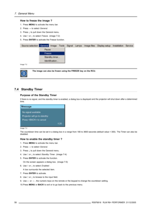 Page 627. General Menu
Howtofreezetheimage?
1. PressMENUto activate the menu bar.
2. Press→to selectGeneral.
3. Press↓to pull down the General menu.
4. Use↑or↓to selectFreeze. (image 7-2)
5. PressENTERto activate the Freeze function.
Image 7-2
The image can also be frozen using the FREEZE key on the RCU.
7.4 Standby Timer
Purpose of the Standby Timer
If there is no signal, and the standby timer is enabled, a dialog box is displayed and the projector will shut down after a determined
time.
Image 7-3
The...