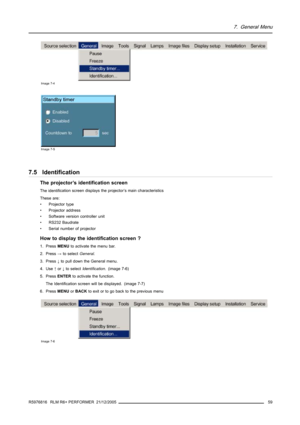 Page 637. General Menu
Image 7-4
Image 7-5
7.5 Identification
The projector’s identification screen
The identification screen displays the projector’s main characteristics
These are:
•Projectortype
• Projector address
• Software version controller unit
• RS232 Baudrate
• Serial number of projector
How to display the identification screen ?
1. PressMENUto activate the menu bar.
2. Press→to selectGeneral.
3. Press↓to pull down the General menu.
4. Use↑or↓to selectIdentification. (image 7-6)
5. PressENTERto...