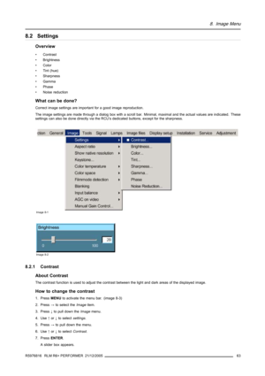 Page 678. Image Menu
8.2 Settings
Overview
• Contrast
• Brightness
• Color
• Tint (hue)
• Sharpness
• Gamma
• Phase
• Noise reduction
What can be done?
Correct image settings are important for a good image reproduction.
The image settings are made through a dialog box with a scroll bar. Minimal, maximal and the actual values are indicated. These
settings can also be done directly via the RCU’s dedicated buttons, except for the sharpness.
Image 8-1
Image 8-2
8.2.1 Contrast
About Contrast
The contrast function is...