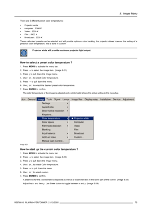 Page 798. Image Menu
There are 5 different preset color temperatures:
• Projector white
• computer : 9300 K
• Video : 6500 K
• Film : 5400 K
• Broadcast : 3200 K
These calibrated presets can be selected and will provide optimum color tracking, the projector allows however the setting of a
personal color temperature, this is done incustom
Projector white will provide maximum projector light output.
How to select a preset color temperature ?
1. PressMENUto activate the menu bar.
2. Press→to select theImageitem....