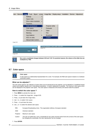 Page 808. Image Menu
Image 8-22
x
200
0
1000
Image 8-23
Change between x and y with Image 8-24
the x and y coordinate changes between 0.00 and 1.00. For practical reasons, the values on the slider box are
multiplied by 1000.
8.7 Color space
Color space
A color space is a mathematical representation for a color. For example, the RGB color space is based on a Cartesian
coordinate system.
What can be adjusted ?
The color space (gamut), the collection of colors which can be reproduced by the projector, can be...