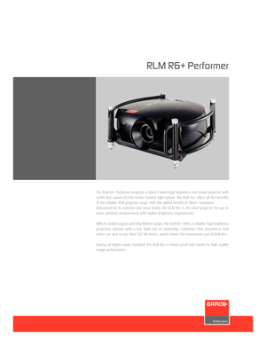 Page 1www.barco.com
The RLM R6+ Performer projector is Barco’s latest high brightness mid venue projector with
6,000 Ansi Lumen (6,500 Center Lumen) light output. The RLM R6+ offers all the benefits
of the reliable RLM projector range, with the added benefit of SXGA+ resolution.
Renowned for its extreme low noise levels, the RLM R6+ is the ideal projector for use in
noise sensitive environments with higher brightness requirements.
With its sealed engine and long lifetime lamps, the RLM R6+ offers a reliable,...