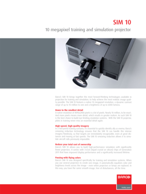 Page 1SIM 10
10 megapixel training and simulation projector
Barco’s SIM 10 brings together the most forward-thinking technologies available in
projection for training and simulation, to help achieve the most realistic image quali-
ty possible. The SIM 10 features a native 10 megapixel resolution, a dynamic contrast
range of up to 10 million to one and a brightness of up to 6000 lumens.
Down to the smallest detail
A native resolution of 4096x2400 pixels is a lot of pixels. Nearly 10 million, to be exact.
And...