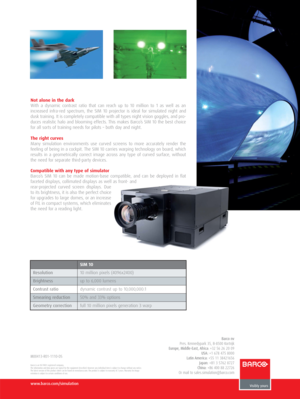 Page 2Not alone in the dark
With a dynamic contrast ratio that can reach up to 10 million to 1 as well as an
increased infra-red spectrum, the SIM 10 projector is ideal for simulated night and
dusk training. It is completely compatible with all types night vision goggles, and pro-
duces realistic halo and blooming effects. This makes Barco’s SIM 10 the best choice
for all sorts of training needs for pilots – both day and night.
The right curves
Many simulation environments use curved screens to more accurately...