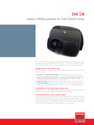 Page 1Barco’s SIM 5W is the world’s only single-chip DLP, WUXGA projector designed specif-
ically for multi-channel projection. It is a compact, cost-effective projector that offers
the image detail needed for any type of simulation or virtual reality environment. 
Multiple channels, one seamless image
The SIM 5W comes equipped with unique, Barco-engineered technology for multi-
channel set-ups:
• Electronic or optical edge blendingcreates one continuous image across the
entire screen, without blurry overlap...