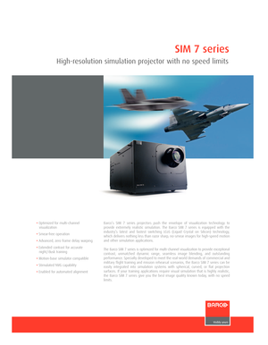 Page 1SIM 7 series
High-resolution simulation projector with no speed limits
• Optimized for multi-channel
visualization
• Smear-free operation
• Advanced, zero frame delay warping
• Extended contrast for accurate
night/dusk training
• Motion-base simulator compatible
• Stimulated NVG capability
• Enabled for automated alignment Barco’s SIM 7 series projectors push the envelope of visualization technology to
provide extremely realistic simulation. The Barco SIM 7 series is equipped with the
industry’s latest...