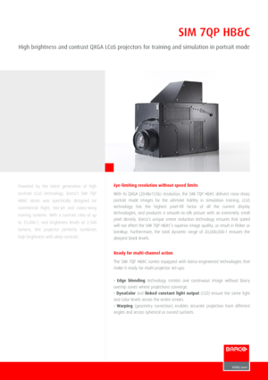 Page 1SIM 7QP HB&C
High brightness and contrast QXGA LCoS projectors for training and simulation in portrait mode
Powered  by  the  latest  generation  of  high
contrast  LCoS  technology,  Barco’s  SIM  7QP
HB&C  series  was  specifically  designed  for
commercial  flight,  fast­jet  and  rotary­wing
training  systems.  With  a  contrast  ratio  of  up
to  35,000:1,  and  brightness  levels  of  2,500
lumens,  this  projector  perfectly  combines
high brightness with deep contrast.
Eye­limiting resolution...