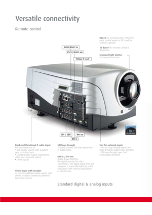 Page 4Versatile connectivity
DVI in
DVI outSDI / SDO
RS232for communication with third
party control panels or PC’s and for
software uploads 
10 Base-Tfor remote control &
diagnostics
Standard light shutter
for long intermissions
Dual multifunctional 5-cable input 
For the connection of:
•RGB analog signals with standard
sync or tri-level sync
•Standard video signals (component
video and composite video)
•S-VHS signalsDVI in / DVI out
Digital Visual Interface:
the digital standard for data
connections. The...