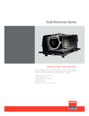 Page 1SLM Performer Series
Compact yet powerful, Barco’s SLM Performer Series is a stateoftheart projector
that, with its reliable, nofuss design and high light output levels, adheres to Barco’s
stringent standards of product efficiency and no compromise on quality.
• Integrated, nofuss rigging system
• Builtin safety features
• Direct stacking / direct hanging
• Click & Play
TMlenses
• Powerful light output
• Modular structure for greater accessibility
Compact Power “out of the box”
SLMPerformer oct03.qxd...