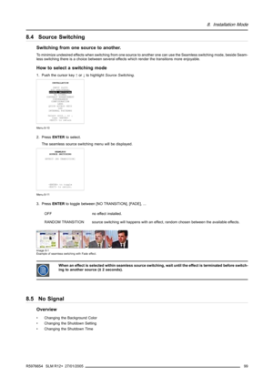 Page 1038. Installation Mode
8.4 Source Switching
Switching from one source to another.
To minimize undesired effects when switching from one source to another one can use the Seamless switching mode, beside Seam-
less switching there is a choice between several effects which render the transitions more enjoyable.
How to select a switching mode
1. Push the cursor key↑or↓to highlightSource Switching.
INSTALLATION
INPUT SLOTS
800 PERIPHERAL
SOURCE SWITCHING
NO SIGNAL
CONTRAST ENHANCEMENT
CONVERGENCE
CONFIGURATION...