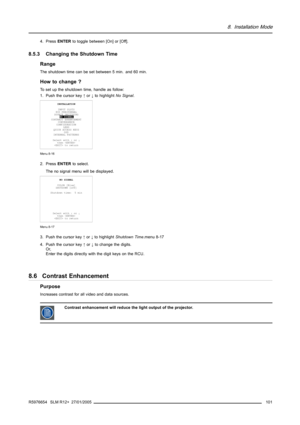 Page 1058. Installation Mode
4. PressENTERto toggle between [On] or [Off].
8.5.3 Changing the Shutdown Time
Range
The shutdown time can be set between 5 min. and 60 min.
How to change ?
To set up the shutdown time, handle as follow:
1. Push the cursor key↑or↓to highlightNo Signal.
INSTALLATION
INPUT SLOTS
800 PERIPHERAL
SOURCE SWITCHING
NO SIGNAL
CONTRAST ENHANCEMENT
CONVERGENCE
CONFIGURATION
LENS
QUICK ACCESS KEYS
OSD
INTERNAL PATTERNS
Select with↑or↓
then 
 to return
Menu 8-16
2. PressENTERto select.
The no...