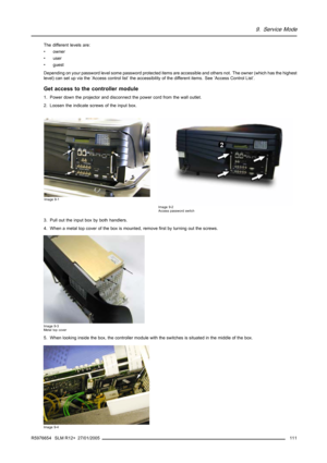Page 1159. Service Mode
The different levels are:
• owner
•user
• guest
Depending on your password level some password protected items are accessible and others not. The owner (which has the highest
level) can set up via the ’Access control list’ the accessibility of the different items. See ’Access Control List’.
Get access to the controller module
1. Power down the projector and disconnect the power cord from the wall outlet.
2. Loosen the indicate screws of the input box.
Image 9-1
Image 9-2
Access password...