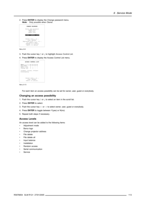 Page 1179. Service Mode
2. PressENTERto display the Change password menu.
Note:Only possible when Owner.
CHANGE PASSWORD
Enter new password
OWNER 0000
USER 0000
GUEST 0000
ACCESS CONTROL LIST
Select with↑or↓
then 
Reprogram with↓,↑,←or→
or numeric keys
 to confirm
 to return
Menu 9-9
3. Push the cursor key↑or↓to highlightAccess Control List.
4. PressENTERto display the Access Control List menu.
ACCESS CONTROL LIST
M
enuOUGEAdj modeYYYY
BARCO LOGOY---
Change addYY--
O=owner, U=user, G=Guest
E=everybody
Select...