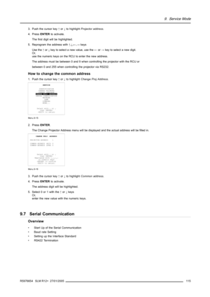 Page 1199. Service Mode
3. Push the cursor key↑or↓to highlightProjector address.
4. PressENTERto activate.
The first digit will be highlighted.
5. Reprogram the address with↑,↓,←,→keys
Use the↑or↓key to select a new value, use the←or→key to select a new digit.
Or,
use the numeric keys on the RCU to enter the new address.
The address must be between 0 and 9 when controlling the projector with the RCU or
between 0 and 255 when controlling the projector via RS232.
How to change the common address
1. Push the cursor...