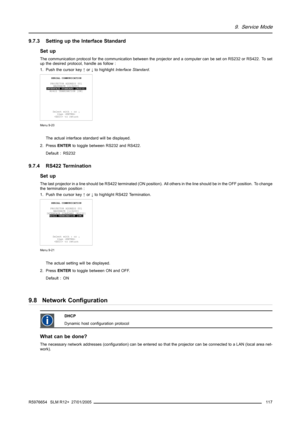 Page 1219. Service Mode
9.7.3 Setting up the Interface Standard
Set up
The communication protocol for the communication between the projector and a computer can be set on RS232 or RS422. To set
up the desired protocol, handle as follow :
1. Push the cursor key↑or↓to highlightInterface Standard.
SERIAL COMMUNICATION
PROJECTOR ADDRESS 001
BAUDRATE [115200]
INTERFACE STANDARD [RS232]
RS422 TERMINATION [ON]
Select with↑or↓
then 
 to return
Menu 9-20
The actual interface standard will be displayed.
2. PressENTERto...