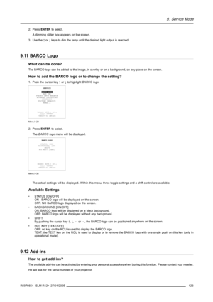 Page 1279. Service Mode
2. PressENTERto select.
A dimming slider box appears on the screen.
3. Use the↑or↓keys to dim the lamp until the desired light output is reached.
9.11 BARCO Logo
What can be done?
The BARCO logo can be added to the image, in overlay or on a background, on any place on the screen.
How to add the BARCO logo or to change the setting?
1. Push the cursor key↑or↓to highlightBARCO logo.
SERVICE
BARCO LOGO
ADD INS
PRESET INPUT BALANCE
ADVANCED PROCESSING
DIAGNOSIS
FACTORY DEFAULTS
MORE...
Select...