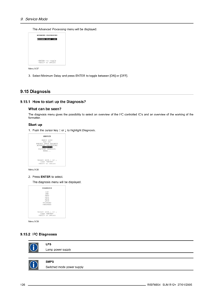 Page 1309. Service Mode
TheAdvanced Processingmenu will be displayed.
ADVANCED PROCESSING
MINIMUM DELAY [ON]
 to toggle
 to return
Menu 9-37
3. Select Minimum Delay and press ENTER to toggle between [ON] or [OFF].
9.15 Diagnosis
9.15.1 How to start up the Diagnosis?
What can be seen?
The diagnosis menu gives the possibility to select an overview of the I2C controlled IC’s and an overview of the working of the
formatter.
Start up
1. Push the cursor key↑or↓to highlightDiagnosis.
SERVICE
BARCO LOGO
ADD INS
PRESET...