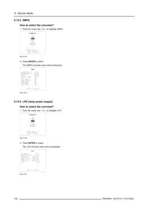 Page 1329. Service Mode
9.15.4 SMPS
How to select the overview?
1. Push the cursor key↑or↓to highlightSMPS.
DIAGNOSIS
I2C
DMD
SMPS
LPS1
LPS2
LPS3
VOLTAGES
FANSPEED
Select with↑or↓
then 
 to return
Menu 9-44
2. PressENTERto select.
The SMPS overview menu will be displayed.
SMPS
µC VERSION 03.01
EEPROM VERSION 03.00
Internal T. 26(45)C
NTC T. 38(80)C
Internal temp. OK
NTC OK
TILT SWITCH OK
MICRO SWITCH OK
LAMP TEMP OK
LPS MAINS OK
SMPS OUTPUT OK
 to return
Menu 9-45
9.15.5 LPS (lamp power supply)
How to select the...