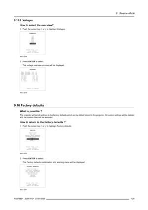 Page 1339. Service Mode
9.15.6 Voltages
How to select the overview?
1. Push the cursor key↑or↓to highlightVoltages.
DIAGNOSIS
I2C
DMD
SMPS
LPS1
LPS2
LPS3
VOLTAGES
FANSPEED
Select with↑or↓
then 
 to return
Menu 9-48
2. PressENTERto select.
Thevoltageoverview window will be displayed.
VOLTAGES
FAN1 VOLTAGE 14V OK
FAN2 VOLTAGE 14V OK
FAN3 VOLTAGE 17V OK
15 VOLT 14V OK
30 VOLT 29V OK
12 VOLT 12V OK
5 VOLT 5.0V OK
3.3 VOLT 3.1V OK
 to return
Menu 9-49
9.16 Factory defaults
What is possible ?
The projector will set...