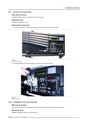 Page 213. Installation Guidelines
3.5.1 Access to the Lamp Unit.
What has to be done
To access the lamp casing, a side panel has to be removed.
Necessary tools
A flatblade screwdriver of 5 mm
Removingthesidepanel
1. Turn with a screwdriver the side panel lockscrew (A) a quarter turn counter clockwise.
A
Image 3-7
Unlocking the side cover
2. Pull the right side of the panel towards you and next to the rightto remove.
AB
Image 3-8
Lamp cover removal
3.5.2 Installation of the new Lamp Unit.
What has to be done...