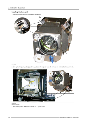 Page 223. Installation Guidelines
Installing the lamp unit
1. Remove the lock nut (B) on the 3 spacer screws (A).
B
A
Image 3-9
2. Line up the lamp unit guides (A) with the guides on the projector base (B) and push the unit into the frame until it fits.
B
A
Image 3-10
Lamp unit mounting
3. Secure the position of the lamp unit with the 3 spacer screws.
18
R5976654 SLM R12+ 27/01/2005 