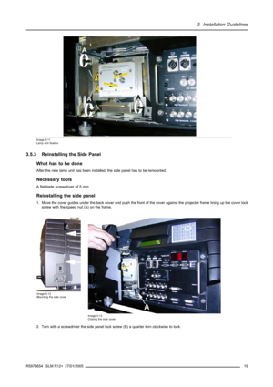 Page 233. Installation Guidelines
A
A
A
Image 3-11
Lamp unit fixation
3.5.3 Reinstalling the Side Panel
What has to be done
After the new lamp unit has been installed, the side panel has to be remounted.
Necessary tools
A flatblade screwdriver of 5 mm
Reinstalling the side panel
1. Move the cover guides under the back cover and push the front of the cover against the projector frame lining up the cover lock
screw with the speed nut (A) on the frame.
Image 3-12
Mounting the side cover
Image 3-13
Closing the side...