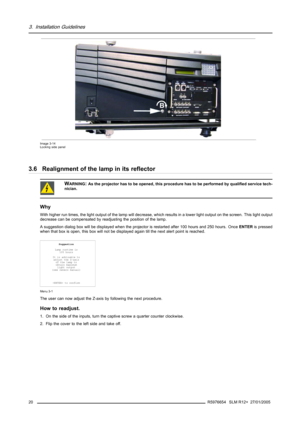 Page 243. Installation Guidelines
B
Image 3-14
Locking side panel
3.6 Realignment of the lamp in its reflector
WARNING:As the projector has to be opened, this procedure has to be performed by qualified service tech-
nician.
Why
With higher run times, the light output of the lamp will decrease, which results in a lower light output on the screen. This light output
decrease can be compensated by readjusting the position of the lamp.
A suggestion dialog box will be displayed when the projector is restarted after...