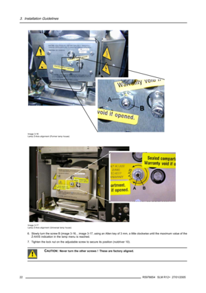 Page 263. Installation Guidelines
A
Image 3-16
Lamp Z-Axis alignment (Former lamp house)
B
A
Image 3-17
Lamp Z-Axis alignment (Universal lamp house)
6. Slowly turn the screw B (image 3-16, , image 3-17, using an Allenkeyof3mm,alittleclockwiseuntilthemaximumvalueofthe
Z-AXIS indication in the lamp menu is reached.
7. Tighten the lock nut on the adjustable screw to secure its position (nutdriver 10).
CAUTION:Never turn the other screws ! These are factory aligned.
22R5976654 SLM R12+ 27/01/2005 