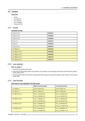 Page 273. Installation Guidelines
3.7 Lenses
Overview
• Lenses
• Lens selection
• Lens formulas
• Lens Installation
• Cleaning the lens
3.7.1 Lenses
Available lenses
TLD(1.6–2.0:1)R9840670
TLD(2.0–2.8:1)R9840680
TLD(2.8–5.0:1)R9840690
TLD(1.2:1)R9840770
TLD(0.8:1)R9840900
TLD(5.0–8.0:1)R9840910
TLD HB(0.8:1)R9842040
TLD HB(1.6–2.0:1)R9842060
TLD HB(2.0–2.8:1)R9842080
TLD HB(2.8–5.0:1)R9842100
TLD HB(5.0–8.0:1)R9842120
3.7.2 Lens selection
How to select ?
1. Determine the required screen width.
2. Determine the...