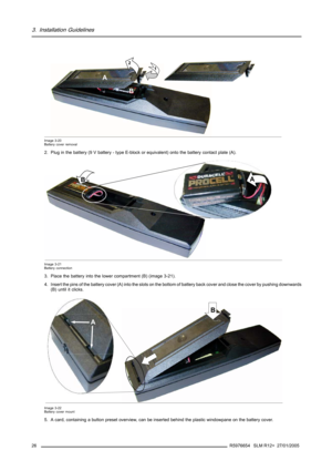 Page 303. Installation Guidelines
1 2
A
B
Image 3-20
Battery cover removal
2. Plug in the battery (9 V battery - type E-block or equivalent) onto the battery contact plate (A).
A
B
Image 3-21
Battery connection
3. Place the battery into the lower compartment (B) (image 3-21).
4. Insert the pins of the battery cover (A) into the slots on the bottom of battery back cover and close the cover by pushing downwards
(B) until it clicks.
AB
Image 3-22
Battery cover mount
5. A card, containing a button preset overview,...