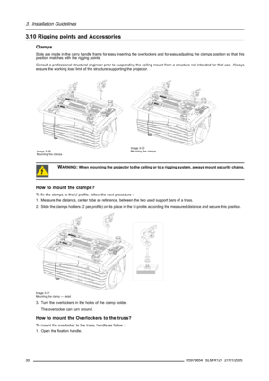 Page 343. Installation Guidelines
3.10 Rigging points and Accessories
Clamps
Slots are made in the carry handle frame for easy inserting the overlockers and for easy adjusting the clamps position so that this
position matches with the rigging points.
Consult a professional structural engineer prior to suspending the ceiling mount from a structure not intended for that use. Always
ensure the working load limit of the structure supporting the projector.
Image 3-29
Mounting the clampsImage 3-30
Mounting the...