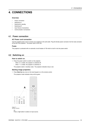 Page 374. Connections
4. CONNECTIONS
Overview
• Power connection
• Switching on
• Switching to standby
• Switching off
• Input Source Connections
• Communication Connections
4.1 Power connection
AC Power cord connection
Use the supplied power cord to connect your projector to the wall outlet. Plug the female power connector into the male connector
at the left of the projector. The power input is 230 VAC.
Fuses
The projector is protected with an automatic circuit breaker of 15A which is built in into the power...