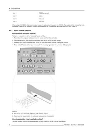 Page 404. Connections
slot 1
RGB/Component
slot 2 Video
slot 3 not used
slot 4 not used
When using a RCVDS05, it is recommended to use a 5-cable output module in the RCVDS. The outputs of this module has to be
connected to slot 1 of the projector. To switch the projector in the 5-cable mode see Fixed slot (slot 1 & 2), page 37.
4.5.3 Input module insertion
How to insert an input module?
Toinsertamoduleinoneofthefreeslots,handleasfollow:
1. Power down the projector and disconnect the power cord from the wall...