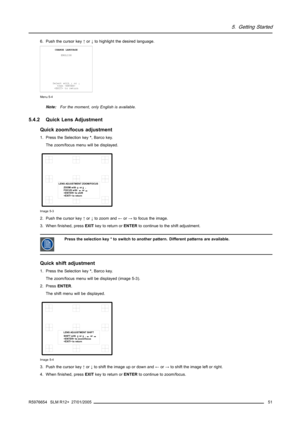 Page 555. Getting Started
6. Push the cursor key↑or↓to highlight the desired language.
CHANGE LANGUAGE
ENGLISH
Select with↑or↓
then 
 to return
Menu 5-4
Note:For the moment, only English is available.
5.4.2 Quick Lens Adjustment
Quick zoom/focus adjustment
1. Press the Selection key*, Barco key.
The zoom/focus menu will be displayed.
LENS ADJUSTMENT ZOOM/FOCUS
ZOOM with     or     ,
FOCUS with       or 
 to shift
 to return
Image 5-3
2. Push the cursor key↑or↓to zoom and←or→to focus the image.
3. When finished,...