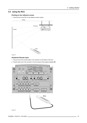 Page 575. Getting Started
5.5 Using the RCU
Pointing to the reflective screen
1. Point the front of the RCU to the reflective screen surface.
Ceiling
ScreenIR sensor
RCU
Image 5-5
Hardwired Remote Input
1. Plug one end of the remote cable in the connector on the bottom of the RCU.
2. Plug the other end in the connector in the front panel of the projector labelledRC.
OUT IN OnR9840450
HD SDI DIGITAL MODULE
OUT IN On9840110
SDI DIGITAL INPUT
COMM PORT10/(100) BASE-T
RS232/422 OUT
RS232/422 INIR-Receiver...