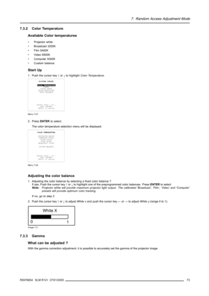 Page 777. Random Access Adjustment Mode
7.3.2 Color Temperature
Available Color temperatures
• Projector white
• Broadcast 3200K
• Film 5400K
• Video 6500K
• Computer 9300K
• Custom balance
Start Up
1. Push the cursor key↑or↓to highlightColor Temperature.
PICTURE TUNING
COLOR TEMPERATURE
GAMMA
COLOR SPACE
NOISE REDUCTION
INPUT BALANCE
Select with↑or↓
then 
 to return
Menu 7-27
2. PressENTERto select.
The color temperature selection menu will be displayed.
COLOR TEMPERATURE
PROJECTOR WHITE
COMPUTER 9300K
VIDEO...